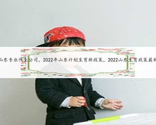 山东专业代生公司，2022年山东计划生育新政策，2022山东生育政策最新
